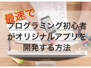 最速でプログラミング初心者がオリジナルアプリを開発する方法